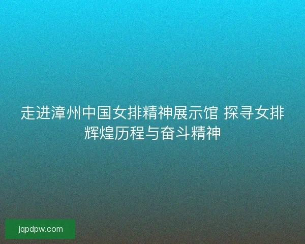 走进漳州中国女排精神展示馆 探寻女排辉煌历程与奋斗精神