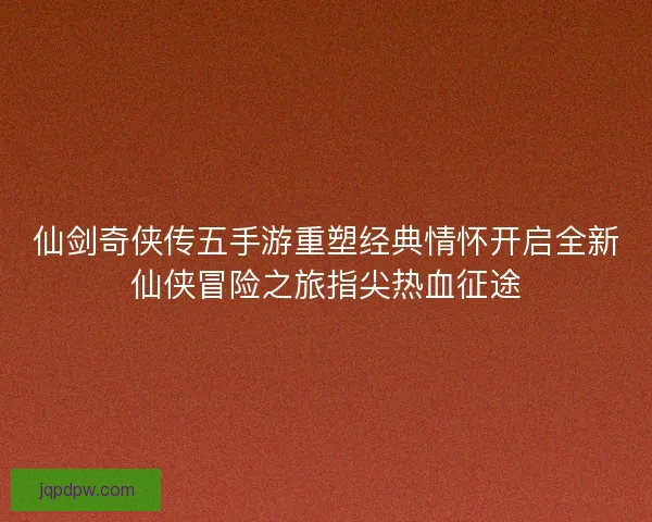 仙剑奇侠传五手游重塑经典情怀开启全新仙侠冒险之旅指尖热血征途