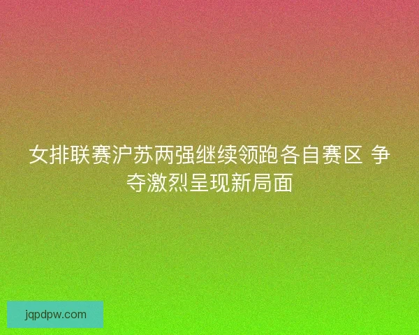女排联赛沪苏两强继续领跑各自赛区 争夺激烈呈现新局面